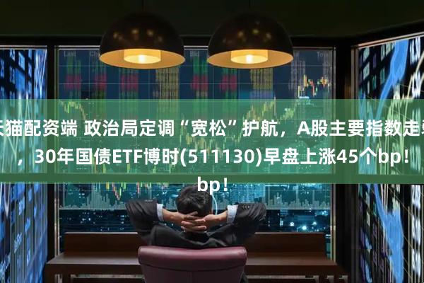 天猫配资端 政治局定调“宽松”护航，A股主要指数走弱，30年国债ETF博时(511130)早盘上涨45个bp！