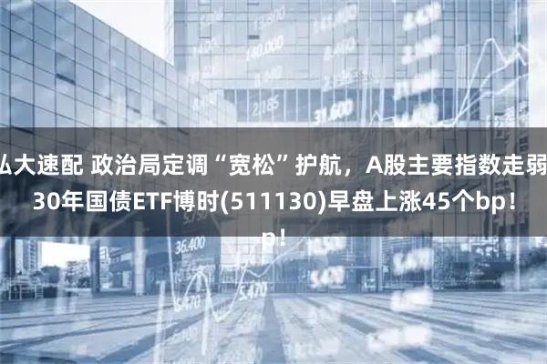 弘大速配 政治局定调“宽松”护航，A股主要指数走弱，30年国债ETF博时(511130)早盘上涨45个bp！