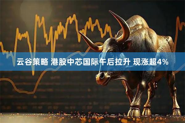 云谷策略 港股中芯国际午后拉升 现涨超4%