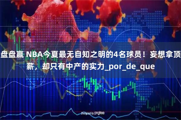 盘盘赢 NBA今夏最无自知之明的4名球员！妄想拿顶薪，却只有中产的实力_por_de_que
