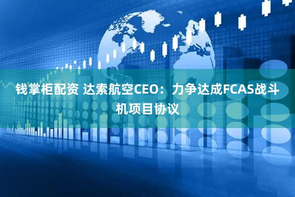 钱掌柜配资 达索航空CEO：力争达成FCAS战斗机项目协议