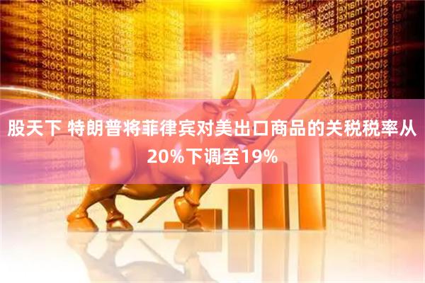 股天下 特朗普将菲律宾对美出口商品的关税税率从20%下调至19%