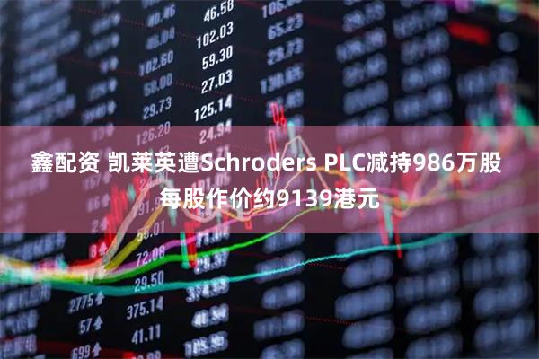 鑫配资 凯莱英遭Schroders PLC减持986万股 每股作价约9139港元