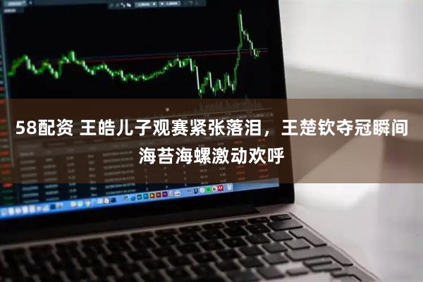 58配资 王皓儿子观赛紧张落泪，王楚钦夺冠瞬间海苔海螺激动欢呼