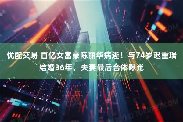 优配交易 百亿女富豪陈丽华病逝!与74岁迟重瑞结婚36年,夫妻最后合体曝光