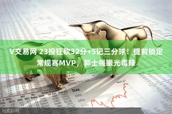 V交易网 23投狂砍32分+5记三分球！提前锁定常规赛MVP，郭士强眼光毒辣