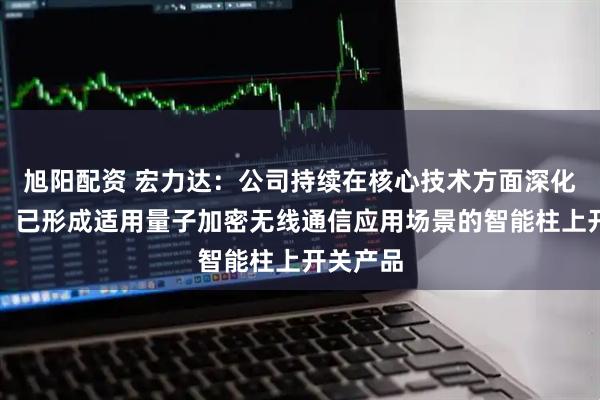 旭阳配资 宏力达：公司持续在核心技术方面深化和迭代，已形成适用量子加密无线通信应用场景的智能柱上开关产品