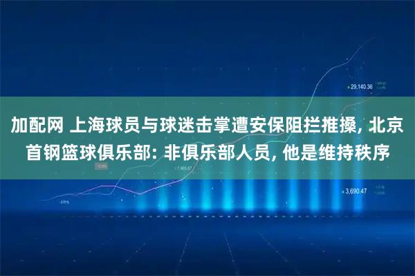 加配网 上海球员与球迷击掌遭安保阻拦推搡, 北京首钢篮球俱乐部: 非俱乐部人员, 他是维持秩序